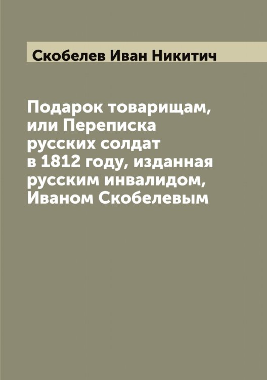 Обложка книги «Подарок товарищам, или Переписка русских солдат в 1812 году, изданная русским инвалидом, Иваном Скобелевым» — Скобелев Иван Никитич, ISBN 9785519738224