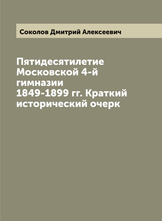Пятидесятилетие Московской 4-й гимназии 1849-1899 гг. Краткий исторический очерк Обложка книги «Пятидесятилетие Московской 4-й гимназии 1849-1899 гг. Краткий исторический очерк» — Соколов Дмитрий Алексеевич, ISBN 9785519745352
