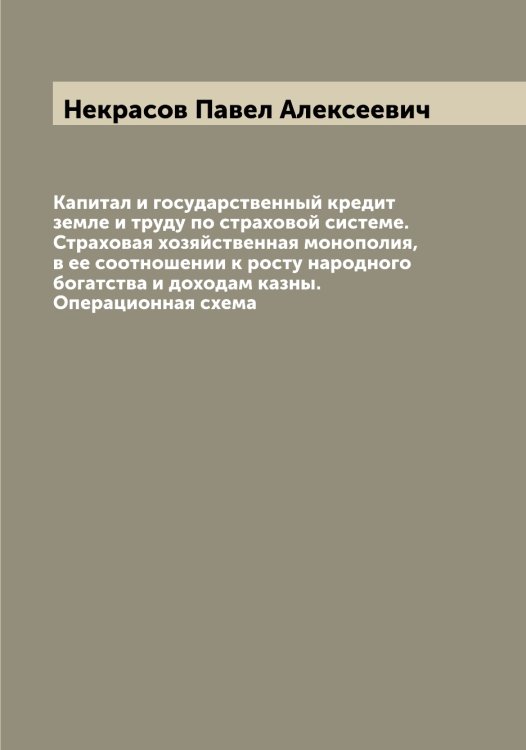 Обложка книги «Капитал и государственный кредит земле и труду по страховой системе. Страховая хозяйственная монополия, в ее соотношении к росту народного богатства и доходам казны. Операционная схема» — Некрасов Павел Алексеевич, ISBN 9785519989275