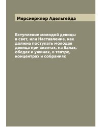 Вступление молодой девицы в свет, или Наставление, как должна поступать молодая девица при визитах, на балах, обедах и ужинах, в театре, концентрах и собраниях