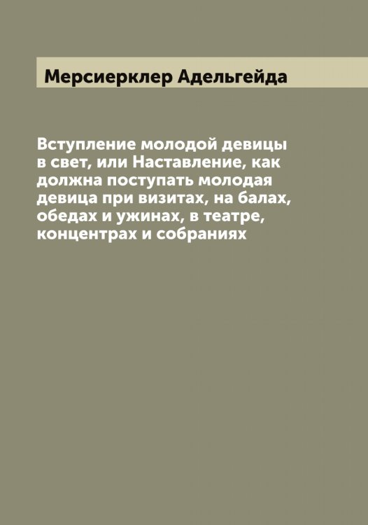 Обложка книги «Вступление молодой девицы в свет, или Наставление, как должна поступать молодая девица при визитах, на балах, обедах и ужинах, в театре, концентрах и собраниях» — Мерсиерклер Адельгейда, ISBN 9785519963053