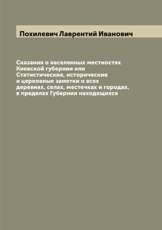 Обложка книги «Сказания о населенных местностях Киевской губернии или Статистические, исторические и церковные заметки о всех деревнях, селах, местечках и городах, в пределах Губернии находящихся» — Похилевич Лаврентий Иванович, ISBN 9785519793872