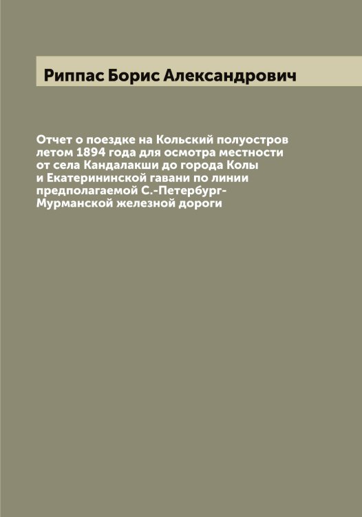 Обложка книги «Отчет о поездке на Кольский полуостров летом 1894 года для осмотра местности от села Кандалакши до города Колы и Екатерининской гавани по линии предполагаемой С.-Петербург-Мурманской железной дороги» — Риппас Борис Александрович, ISBN 9785519807630