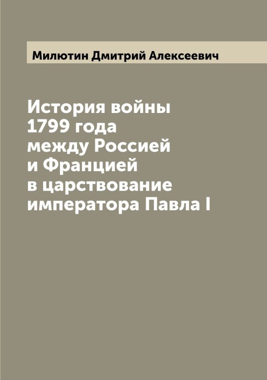 Обложка книги «История войны 1799 года между Россией и Францией в царствование императора Павла I» — Милютин Дмитрий Алексеевич, ISBN 9785519966245