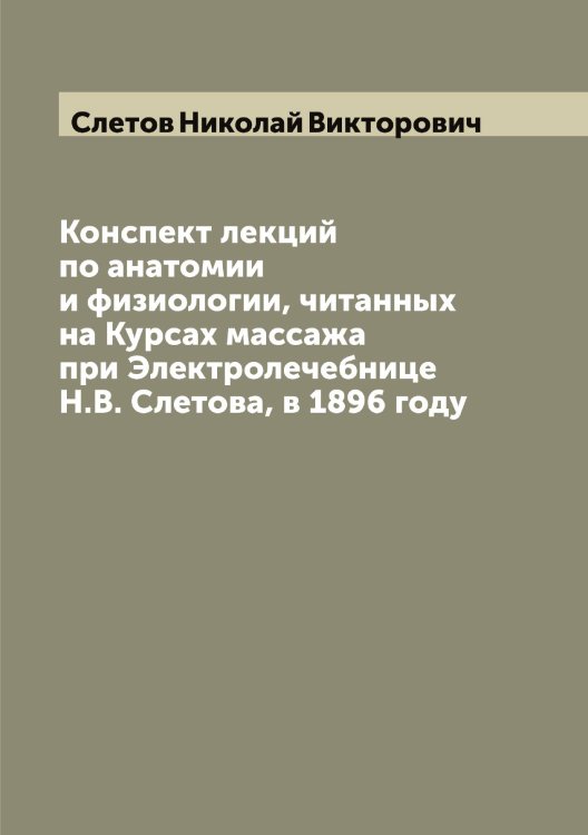 Конспект лекций по анатомии и физиологии, читанных на Курсах массажа при Электролечебнице Н.В. Слетова, в 1896 году Обложка книги «Конспект лекций по анатомии и физиологии, читанных на Курсах массажа при Электролечебнице Н.В. Слетова, в 1896 году» — Слетов Николай Викторович, ISBN 9785519739269