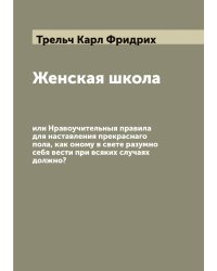 Женская школа, или Нравоучительныя правила для наставления прекраснаго пола, как оному в свете разумно себя вести при всяких случаях должно?