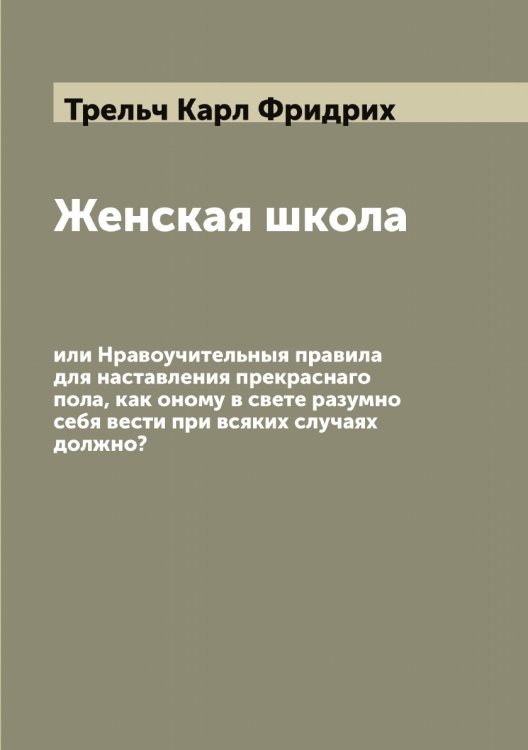Обложка книги «Женская школа, или Нравоучительныя правила для наставления прекраснаго пола, как оному в свете разумно себя вести при всяких случаях должно?» — Трельч Карл Фридрих, ISBN 9785519773959