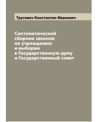 Систематический сборник законов по учреждению и выборам в Государственную думу и Государственный совет