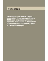 Положение о питейном сборе, высочайше Утвержденное 4 июля 1861 года, с присовокуплением правил о взысканиях за нарушение постановлений о питейном сборе и судопроизводстве
