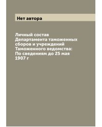 Личный состав Департамента таможенных сборов и учреждений Таможенного ведомства: По сведениям до 25 мая 1907 г