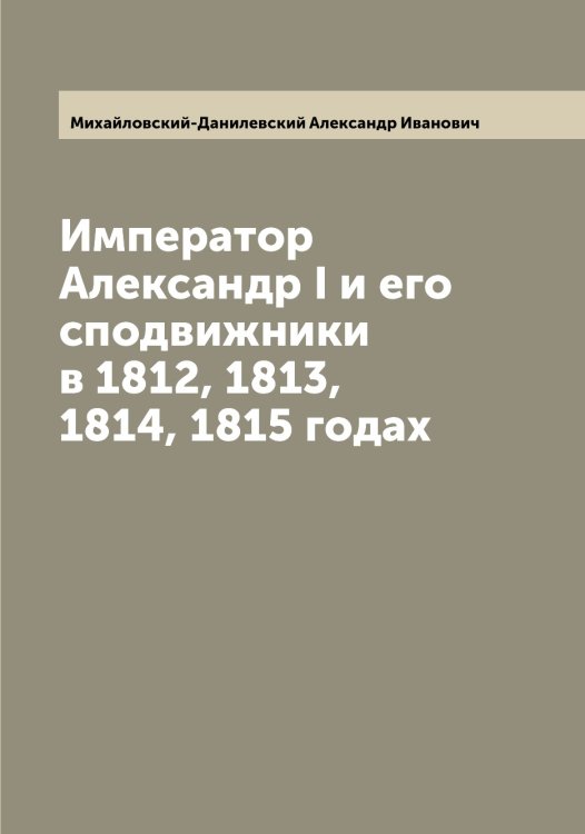 Обложка книги «Император Александр I и его сподвижники в 1812, 1813, 1814, 1815 годах» — Михайловский-Данилевский Александр Иванович, ISBN 9785519969697