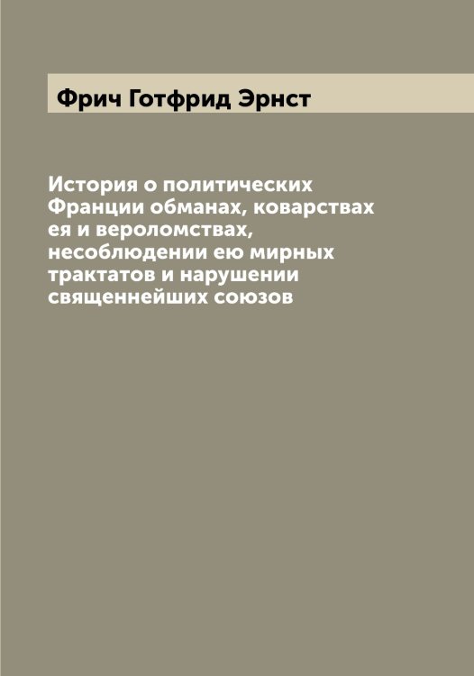 Обложка книги «История о политических Франции обманах, коварствах ея и вероломствах, несоблюдении ею мирных трактатов и нарушении священнейших союзов» — Фрич Готфрид Эрнст, ISBN 9785521287284