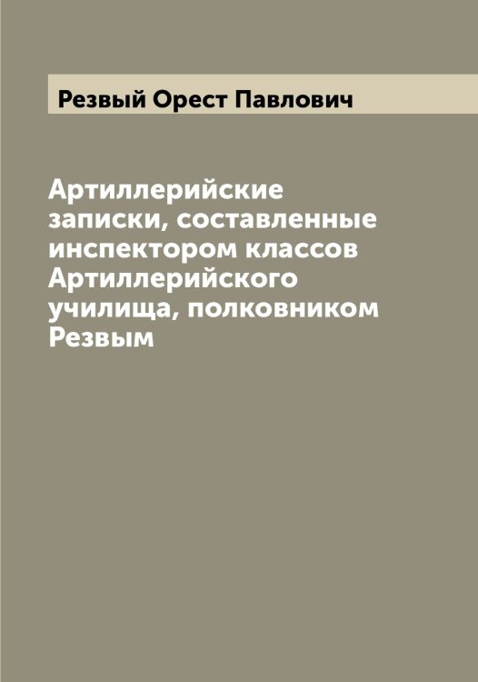 Обложка книги «Артиллерийские записки, составленные инспектором классов Артиллерийского училища, полковником Резвым» — Резвый Орест Павлович, ISBN 9785519804585