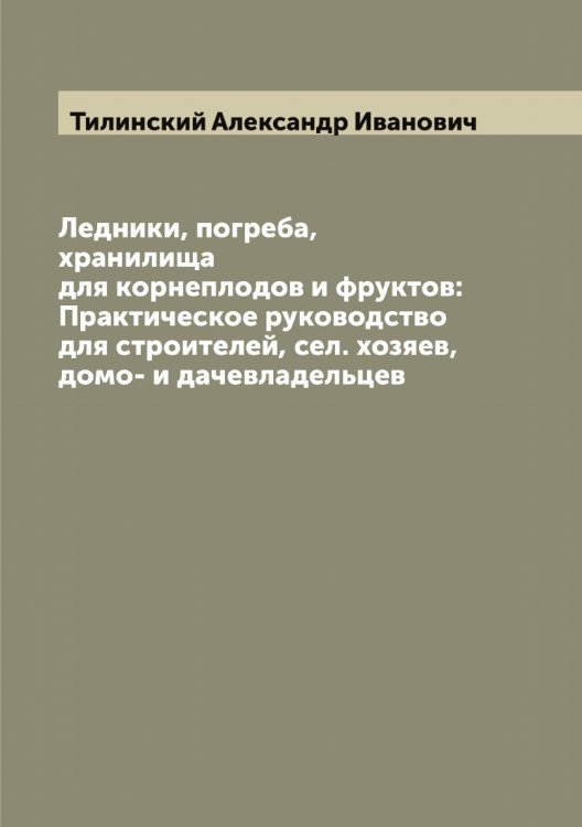 Обложка книги «Ледники, погреба, хранилища для корнеплодов и фруктов: Практическое руководство для строителей, сел. хозяев, домо- и дачевладельцев» — Тилинский Александр Иванович, ISBN 9785519766579