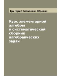Курс элементарной алгебры и систематический сборник алгебраических задач