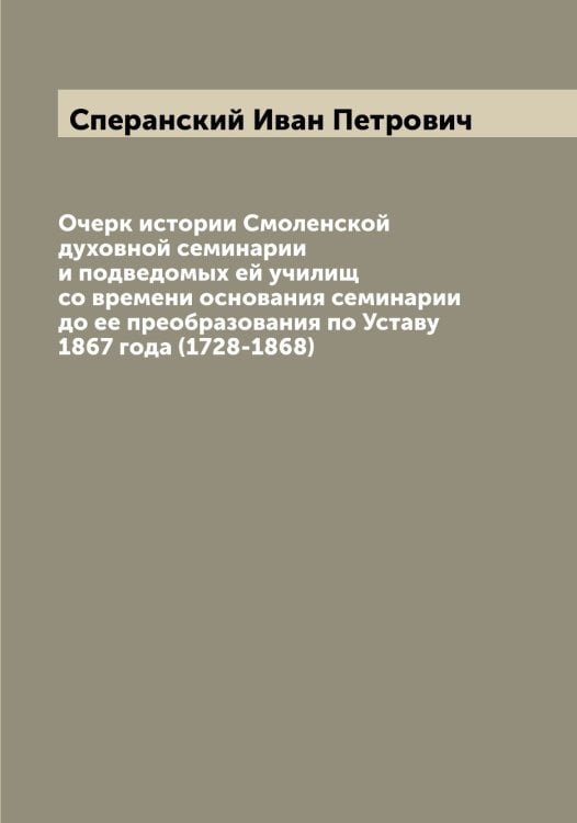 Обложка книги «Очерк истории Смоленской духовной семинарии и подведомых ей училищ со времени основания семинарии до ее преобразования по Уставу 1867 года (1728-1868)» — Сперанский Иван Петрович, ISBN 9785519750943