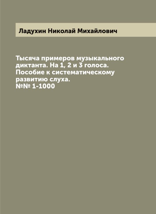 Тысяча примеров музыкального диктанта. На 1, 2 и 3 голоса. Пособие к систематическому развитию слуха. №№ 1-1000 Обложка книги «Тысяча примеров музыкального диктанта. На 1, 2 и 3 голоса. Пособие к систематическому развитию слуха. №№ 1-1000» — Ладухин Николай Михайлович, ISBN 9785519922579