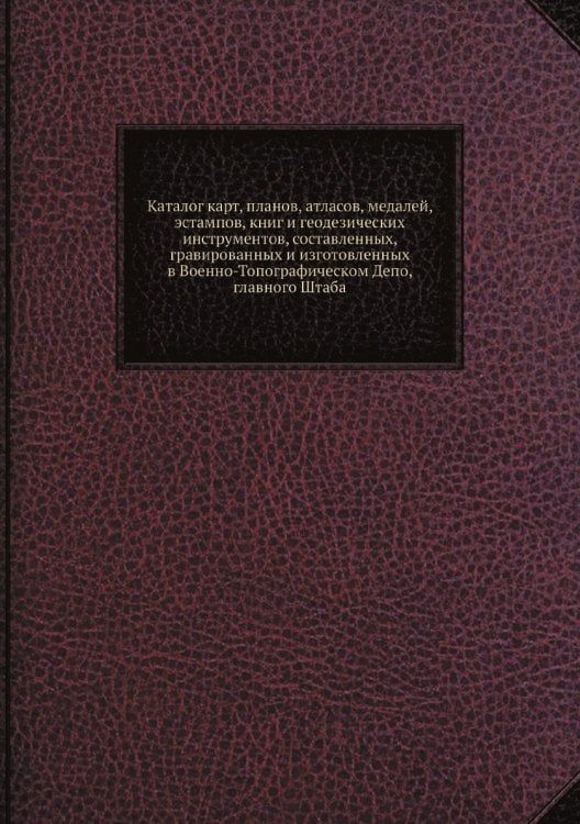 Каталог карт, планов, атласов, медалей, эстампов, книг и геодезических инструментов, составленных, гравированных и изготовленных в Военно-Топографическом Депо, главного Штаба