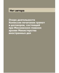 Очерк деятельности Комиссии печатания грамот и договоров, состоящей при Московском главном архиве Министерства иностранных дел
