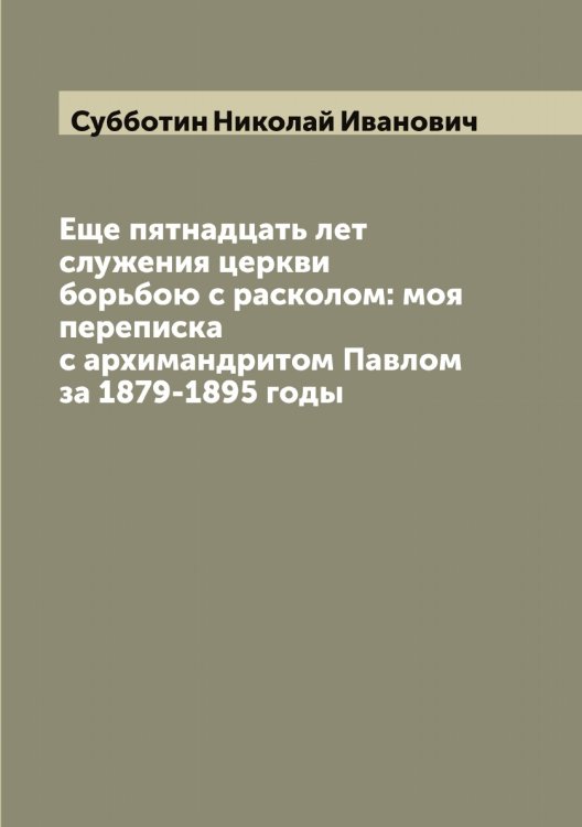 Обложка книги «Еще пятнадцать лет служения церкви борьбою с расколом: моя переписка с архимандритом Павлом за 1879-1895 годы» — Субботин Николай Иванович, ISBN 9785519757300