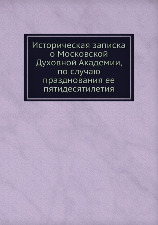 Историческая записка о Московской Духовной Академии, по случаю празднования ее пятидесятилетия