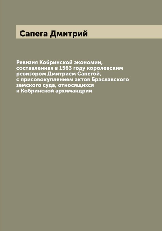Обложка книги «Ревизия Кобринской экономии, составленная в 1563 году королевским ревизором Дмитрием Сапегой, с присовокуплением актов Браславского земского суда, относящихся к Кобринской архимандрии» — Сапега Дмитрий, ISBN 9785519846745