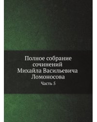 Полное собрание сочинений Михайла Васильевича Ломоносова, с приобщением жизни сочинителя и с прибавлением многих его нигде еще не напечатанных творений. Часть 5