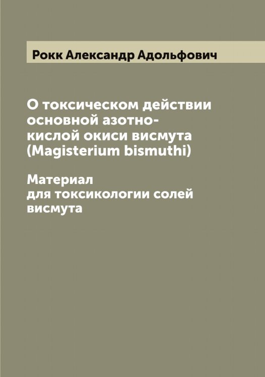 Обложка книги «О токсическом действии основной азотно-кислой окиси висмута (Magisterium bismuthi)» — Рокк Александр Адольфович, ISBN 9785519811064