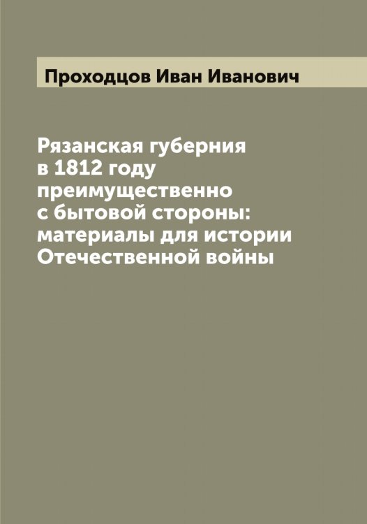Обложка книги «Рязанская губерния в 1812 году преимущественно с бытовой стороны: материалы для истории Отечественной войны» — Проходцов Иван Иванович, ISBN 9785519797146