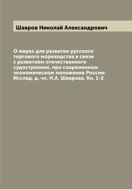 Обложка книги «О мерах для развития русского торгового мореходства в связи с развитием отечественного судостроения, при современном экономическом положении России: Исслед. д. чл. Н.А. Шаврова. Кн. 1-2» — Шавров Николай Александрович, ISBN 9785521305827