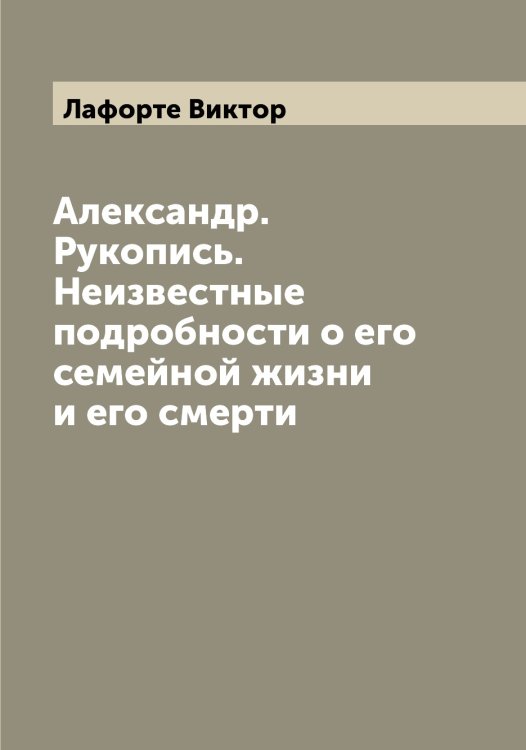 Обложка книги «Александр. Рукопись. Неизвестные подробности о его семейной жизни и его смерти» — Лафорте Виктор, ISBN 9785519925839