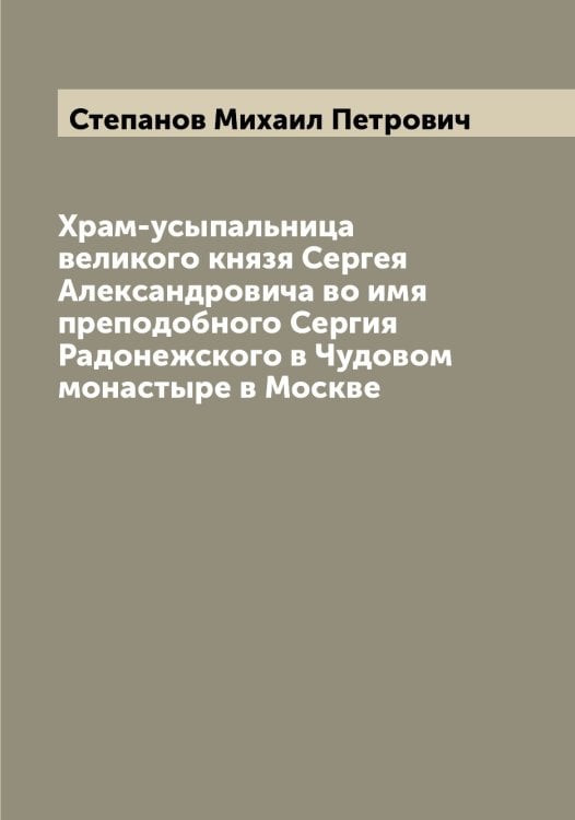 Обложка книги «Храм-усыпальница великого князя Сергея Александровича во имя преподобного Сергия Радонежского в Чудовом монастыре в Москве» — Степанов Михаил Петрович, ISBN 9785519754408