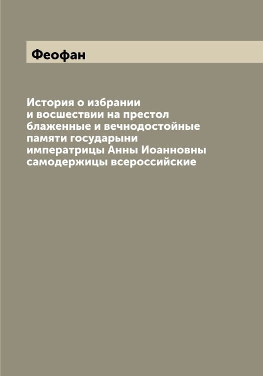 Обложка книги «История о избрании и восшествии на престол блаженные и вечнодостойные памяти государыни императрицы Анны Иоанновны самодержицы всероссийские» — Феофан, ISBN 9785521280728