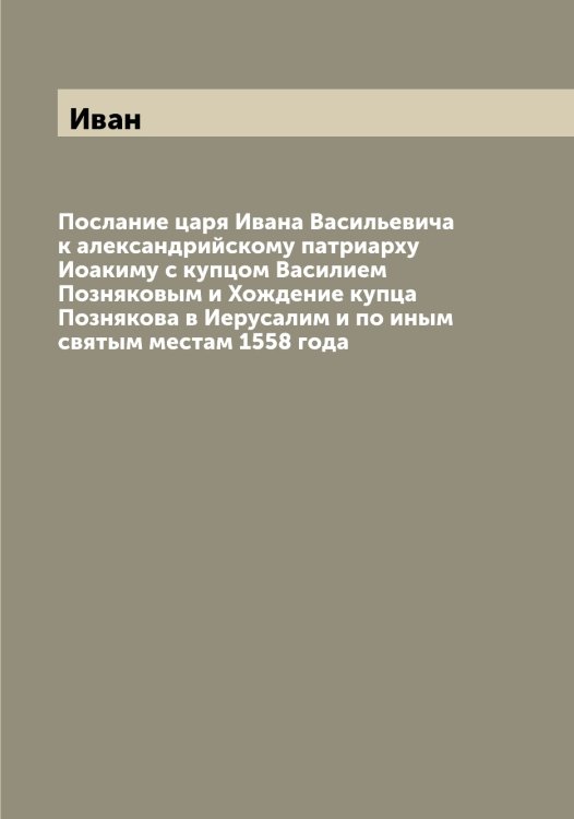 Обложка книги «Послание царя а Васильевича к александрийскому патриарху Иоакиму с купцом Василием Позняковым и Хождение купца Познякова в Иерусалим и по иным святым местам 1558 года» — Иван, ISBN 9785519865241