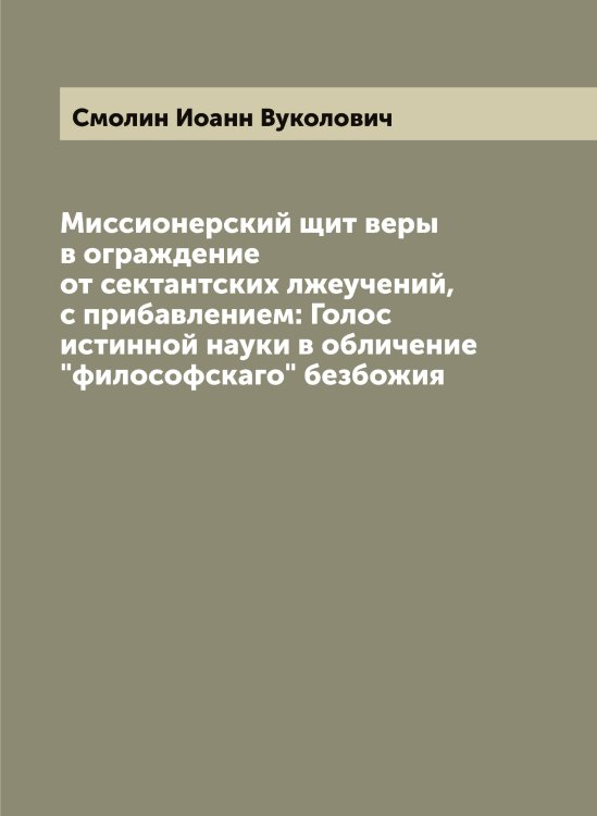 Обложка книги «Миссионерский щит веры в ограждение от сектантских лжеучений, с прибавлением: Голос истинной науки в обличение "философскаго" безбожия» — Смолин Иоанн Вуколович, ISBN 9785519743334