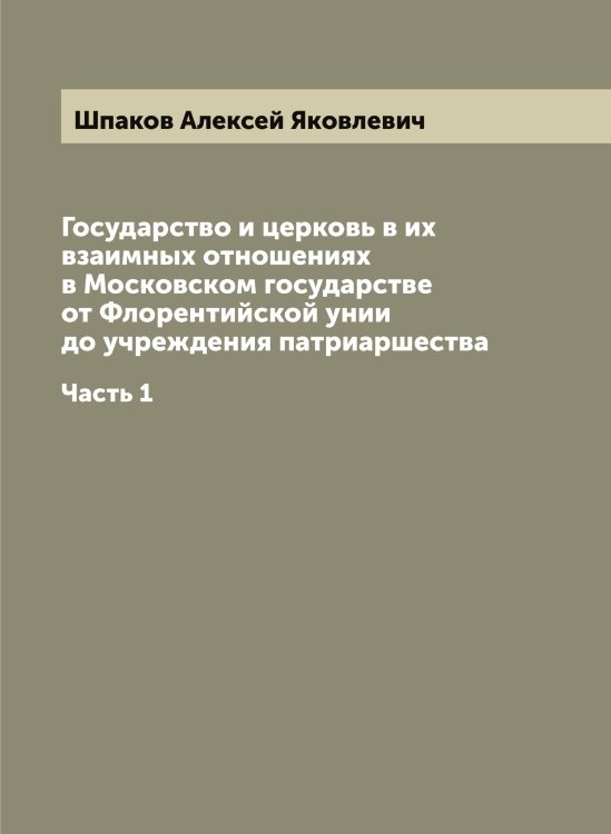 Обложка книги «Государство и церковь в их взаимных отношениях в Московском государстве от Флорентийской унии до учреждения патриаршества» — Шпаков Алексей Яковлевич, ISBN 9785521315147