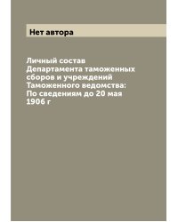 Личный состав Департамента таможенных сборов и учреждений Таможенного ведомства: По сведениям до 20 мая 1906 г