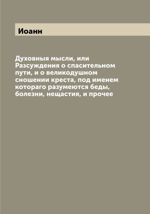 Обложка книги «Духовныя мысли, или Разсуждения о спасительном пути, и о великодушном сношении креста, под именем котораго разумеются беды, болезни, нещастия, и прочее» — Иоанн, ISBN 9785519872225