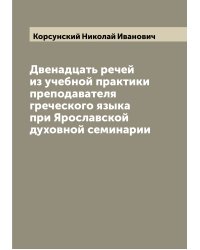 Двенадцать речей из учебной практики преподавателя греческого языка при Ярославской духовной семинарии