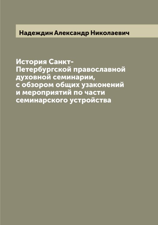История Санкт-Петербургской православной духовной семинарии, с обзором общих узаконений и мероприятий по части семинарского устройства Обложка книги «История Санкт-Петербургской православной духовной семинарии, с обзором общих узаконений и мероприятий по части семинарского устройства» — Надеждин Александр Николаевич, ISBN 9785519985208