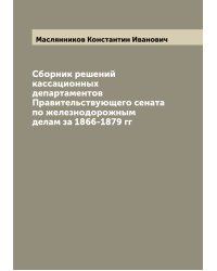 Сборник решений кассационных департаментов Правительствующего сената по железнодорожным делам за 1866-1879 гг