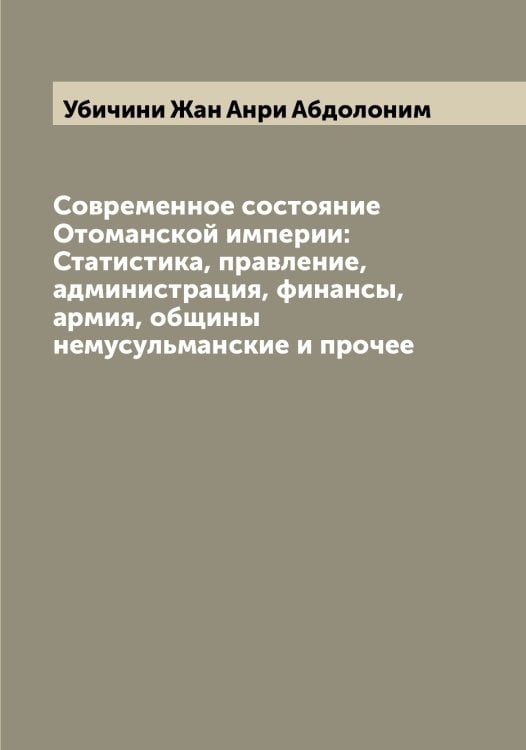Обложка книги «Современное состояние Отоманской империи: Статистика, правление, администрация, финансы, армия, общины немусульманские и прочее» — Убичини Жан Анри Абдолоним, ISBN 9785519781336