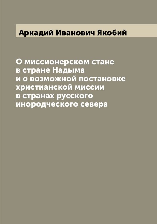 Обложка книги «О миссионерском стане в стране Надыма и о возможной постановке христианской миссии в странах русского инородческого севера» — Аркадий Иванович Якобий, ISBN 9785521395835