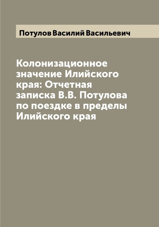 Обложка книги «Колонизационное значение Илийского края: Отчетная записка В.В. Потулова по поездке в пределы Илийского края» — Потулов Василий Васильевич, ISBN 9785519793841