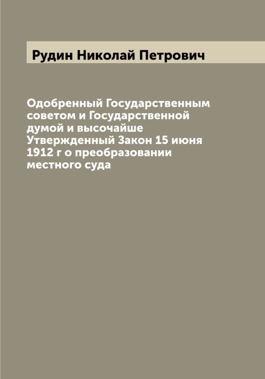 Обложка книги «Одобренный Государственным советом и Государственной думой и высочайше Утвержденный Закон 15 июня 1912 г о преобразовании местного суда» — Рудин Николай Петрович, ISBN 9785519837828