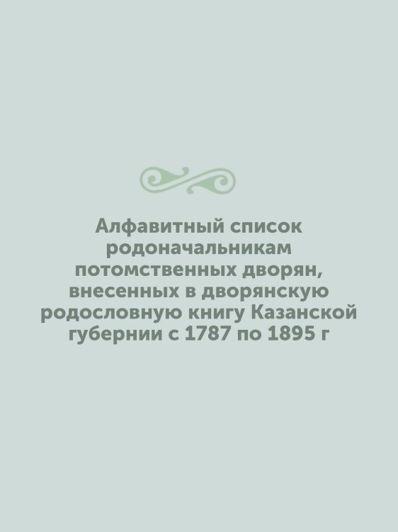 Алфавитный список родоначальникам потомственных дворян, внесенных в дворянскую родословную книгу Казанской губернии с 1787 по 1895 г