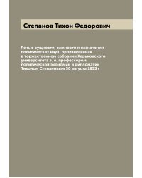 Речь о сущности, важности и назначении политических наук, произнесенная в торжественном собрании Харьковского университета э. о. профессором политической экономии и дипломатии Тихоном Степановым 30 августа 1833 г
