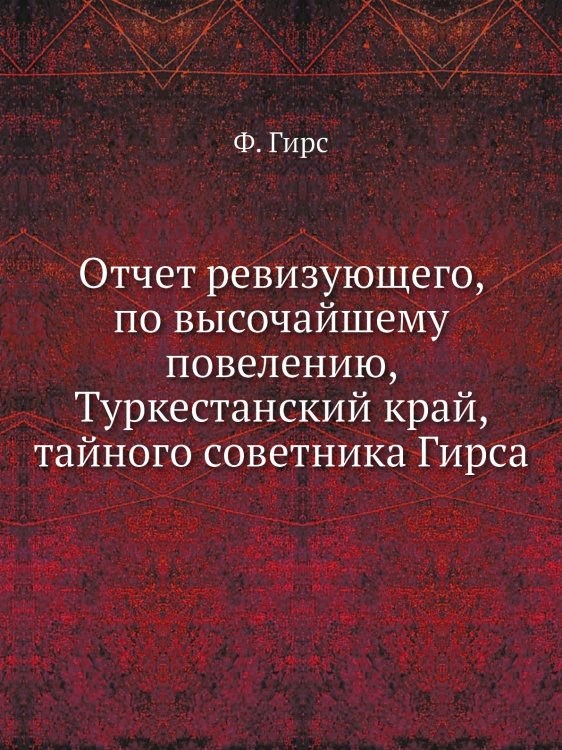Отчет ревизующего, по высочайшему повелению, Туркестанский край, тайного советника Гирса