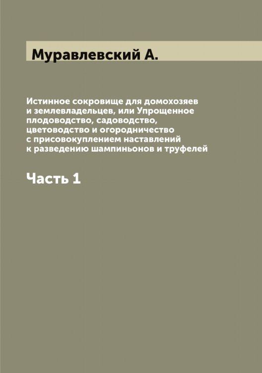 Обложка книги «Истинное сокровище для домохозяев и землевладельцев, или Упрощенное плодоводство, садоводство, цветоводство и огородничество с присовокуплением наставлений к разведению шампиньонов и труфелей» — Муравлевский А., ISBN 9785519981248