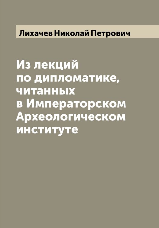 Обложка книги «Из лекций по дипломатике, читанных в Императорском Археологическом институте» — Лихачев Николай Петрович, ISBN 9785519936484